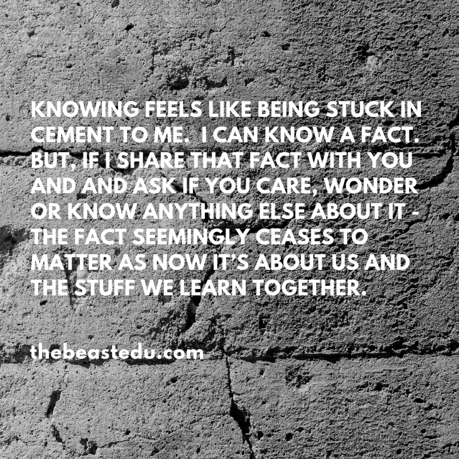 Knowing feels like being stuck in cement to me. I can know a fact. But, if I share that fact with you and and ask if you care, wonder or know anything else about it - the fact seemingly